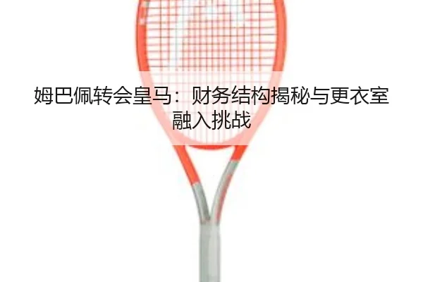 姆巴佩转会皇马：财务结构揭秘与更衣室融入挑战