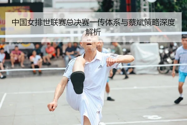 中国女排世联赛总决赛一传体系与蔡斌策略深度解析