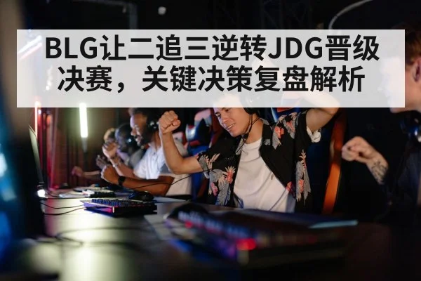 BLG让二追三逆转JDG晋级决赛,关键决策复盘解析